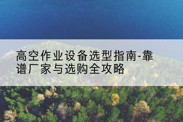 鄢陵升降车厂家-高空作业设备选型指南-靠谱厂家与选购全攻略
