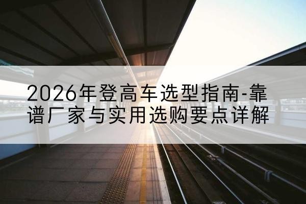 鄢陵登高车厂家推荐-2026年登高车选型指南-靠谱厂家与实用选购要点详解