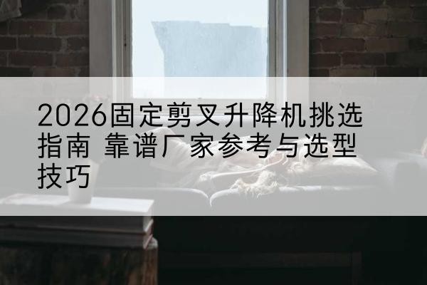 鄢陵固定剪叉升降机厂家推荐-2026固定剪叉升降机挑选指南 靠谱厂家参考与选型技巧