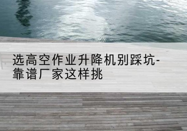 鄢陵剪叉式升降机厂家-选高空作业升降机别踩坑-靠谱厂家这样挑