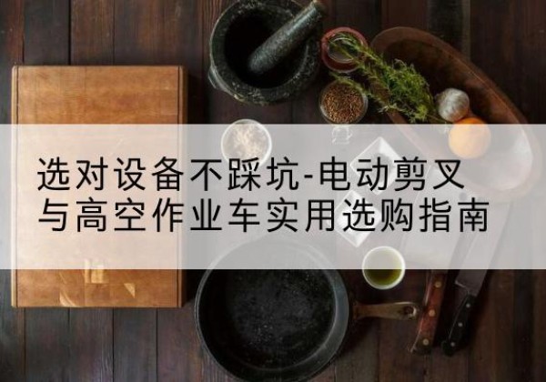 鄢陵电动剪叉升降平台怎么选-选对设备不踩坑-电动剪叉与高空作业车实用选购指南