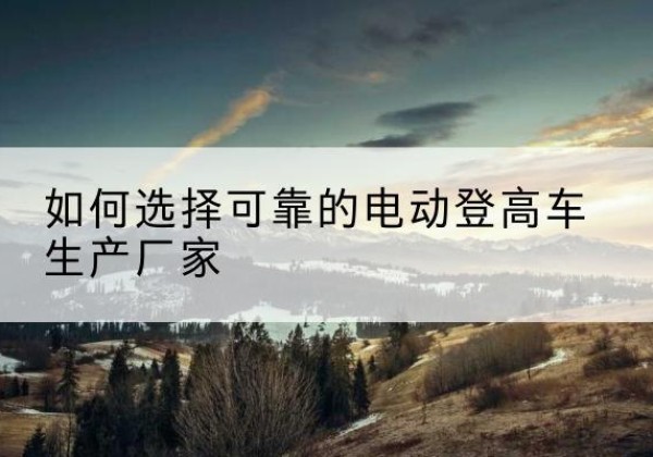 鄢陵电动登高车厂家-如何选择可靠的电动登高车生产厂家