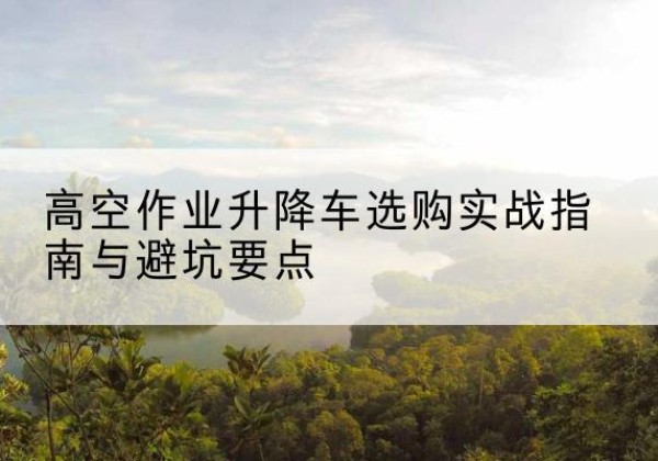 鄢陵升降车怎么选-高空作业升降车选购实战指南与避坑要点