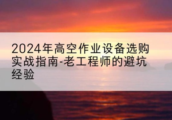 鄢陵高空作业升降机厂家推荐-2024年高空作业设备选购实战指南-老工程师的避坑经验